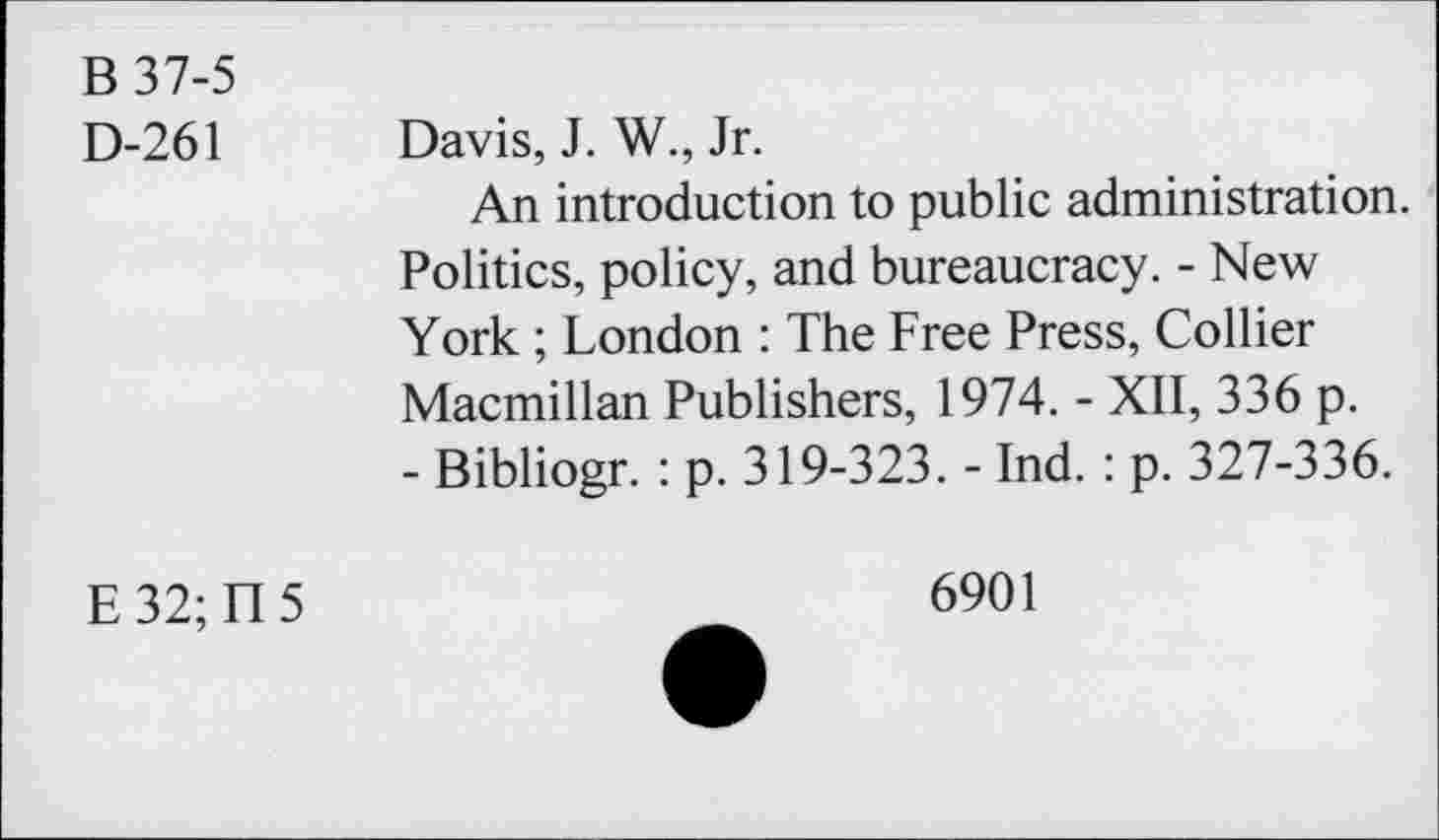 ﻿В 37-5
D-261 Davis, J. W., Jr.
An introduction to public administration. Politics, policy, and bureaucracy. - New York ; London : The Free Press, Collier Macmillan Publishers, 1974. - XII, 336 p.
- Bibliogr. : p. 319-323. - Ind. : p. 327-336.
E 32; П 5
6901